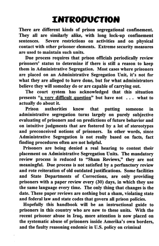 INTRODUCTION  There are different kinds of prison segregational confinement. They all are similarly alike, with long lock-up confinement sentences. Severe restrictions on activities and on physical contact with other prisoner elements. Extreme security measures are used to maintain such units.  Due process requires that prison officials periodically review prisoners’ status to determine if there is still a reason to keep them in Administrative Segregation. Most cases where prisoners are placed on an Administrative Segregation Unit, it’s not for what they are alleged to have done, but for what administrators believe they will someday do or are capable of carrying out.  The court system has acknowledged that this situation presents “a very difficult question” but have not ... what to actually do about it.  Prison authorities know that putting someone in administrative segregation turns largely on purely subjective evaluating of prisoners and on predictions of future behavior and on intuitive judgments that are fostered by a lot of stereotypes and preconceived notions of prisoners. In other words, since Administrative Segregation is not really based on facts, fact finding procedures often are not helpful.  Prisoners are being denied a real hearing to contest their placement on Administrative Segregation Units. The mandatory review process is reduced to “Sham Reviews.” they are not meaningful. Due process is not satisfied by a perfunctory review and rote reiteration of old outdated justifications. Some facilities and State Departments of Corrections, are only providing prisoners with a paper review every (30) days, in which they use the same language every time. The only thing that changes is the date. These paper reviews are nothing but a sham, violating state and federal law and state codes that govern all prison policies.  Hopefully this handbook will be an instructional guide to prisoners in this country who are new to these units. With the recent prisoner abuse in Iraq, more attention is now placed on the systematie abuse of prisoners inside Amerika’s own borders, and the faulty reasoning endemic in U.S. policy on criminal  